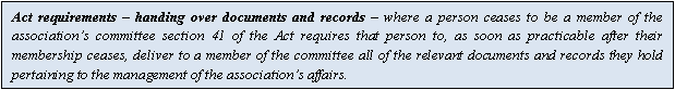 Text Box: Act requirements – handing over documents and records – where a person ceases to be a member of the association’s committee section 41 of the Act requires that person to, as soon as practicable after their membership ceases, deliver to a member of the committee all of the relevant documents and records they hold pertaining to the management of the association’s affairs.